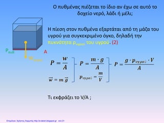 Ο πυθμένας πιέζεται το ίδιο αν έχω σε αυτό το
δοχείο νερό, λάδι ή μέλι;
Η πίεση στον πυθμένα εξαρτάται από τη μάζα του
υγρού για συγκεκριμένο όγκο, δηλαδή την
πυκνότητα pυγρού του υγρού. (2)
Τι εκφράζει το V/A ;
Wνερού
Pπυθ A
Επιμέλεια: Χρήστος Χαρμπής http://e-taksh.blogspot.gr σελ.31
 