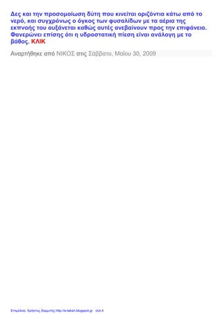 Δες και την προσομοίωση δύτη που κινείται οριζόντια κάτω από το
νερό, και συγχρόνως ο όγκος των φυσαλίδων με τα αέρια της
εκπνοής του αυξάνεται καθώς αυτές ανεβαίνουν προς την επιφάνεια.
Φανερώνει επίσης ότι η υδροστατική πίεση είναι ανάλογη με το
βάθος. ΚΛΙΚ
Αναρτήθηκε από ΝΙΚΟΣ στις Σάββατο, Μαΐου 30, 2009
Επιμέλεια: Χρήστος Χαρμπής http://e-taksh.blogspot.gr σελ.4
 