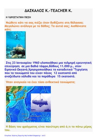 ΔΑΣΚΑΛΟΣ Κ.-TEACHER K.
Η ΥΔΡΟΣΤΑΤΙΚΗ ΠΙΕΣΗ
Νιώθετε κάτι να σας πιέζει όταν βυθίζεστε στη θάλασσα;
Μεγαλώνει ανάλογα με το βάθος; Τα αυτιά σας; Αισθάνεστε
κάτι;
Στις 23 Ιανουαρίου 1960 υλοποιήθηκε μια τολμηρή ερευνητική
επιχείρηση σε μια βαθιά τάφρο,βάθους 11.000 μ., στον
Ειρηνικό Ωκεανό.Χρησιμοποιήθηκε το καταδυτικό "Τεργέστη
που τα τοιχώματά του είχαν πάχος 12 εκατοστά από
ανοξείδωτο χάλυβα και τα παράθυρα 15 εκατοστά.
Ήταν αναγκαίο να έχει τόσο ανθεκτικά τοιχώματα;
Η βάση του φράγματος είναι παχύτερη από ό,τι το πάνω μέρος
του.
Επιμέλεια: Χρήστος Χαρμπής http://e-taksh.blogspot.gr σελ.5
 