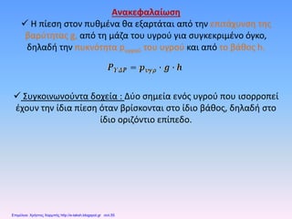 Ανακεφαλαίωση
 H πίεση στον πυθμένα θα εξαρτάται από την επιτάχυνση της
βαρύτητας g, από τη μάζα του υγρού για συγκεκριμένο όγκο,
δηλαδή την πυκνότητα pυγρού του υγρού και από το βάθος h.
 Συγκοινωνούντα δοχεία : Δύο σημεία ενός υγρού που ισορροπεί
έχουν την ίδια πίεση όταν βρίσκονται στο ίδιο βάθος, δηλαδή στο
ίδιο οριζόντιο επίπεδο.
Επιμέλεια: Χρήστος Χαρμπής http://e-taksh.blogspot.gr σελ.55
 