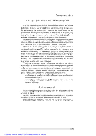 308 
Επιστημονικό μέρος 
Η πίεση στην επιφάνεια των στερεών σωμάτων 
Από την εμπειρία μας γνωρίζουμε ότι αν βαδίσουμε πάνω στο χιόνι θα 
βυθιστούμε σε αυτό, ενώ αν φορέσουμε χιονοπέδιλα τότε το βάρος μας 
θα  κατανέμεται  σε  μεγαλύτερη  επιφάνεια  με  αποτέλεσμα  να  μη 
βυθιζόμαστε. Και στις δύο περιπτώσεις η δύναμη (ίση με το βάρος μας) 
είναι η ίδια, όμως, στην πρώτη περίπτωση το πηλίκο του βάρους δια του 
εμβαδού είναι μεγάλο , ενώ στη δεύτερη περίπτωση είναι μικρό. 
Πίεση Ρ ονομάζεται το φυσικό μέγεθος που εκφράζει τη δύναμη που 
ασκείται κάθετα στη μονάδα επιφάνειας ενός σώματος και υπολογίζεται 
από τον τύπο Ρ =F/S ή Πίεση = Δύναμη / εμβαδά επιφάνειας. 
Η πίεση δεν πρέπει να συγχέεται με τη δύναμη μολονότι συνδέεται με 
αυτή  γιατί  η  πίεση  εκφράζει  "τρόπο  κατανομής"  της  δύναμης  στην 
επιφάνεια του σώματος. Για παράδειγμα, μπορεί να υπάρχει πολύ μικρή 
πίεση σε ένα σώμα που ασκείται πολύ μεγάλη δύναμη και, αντιστρόφως 
να υπάρχει πολύ μεγάλη πίεση σε ένα σώμα που ασκείται πολύ μικρή 
δύναμη. Αυτό εξαρτάται από το εμβαδόν της επιφάνειας του σώματος 
στην οποία ασκείται κάθε φορά η δύναμη. 
Υπάρχουν  περιπτώσεις  όπου  επιδιώκουμε  την  αύξηση  της  πίεσης. 
Αυτό μπορεί να συμβεί αν ασκήσουμε (κατανείμουμε) τη δύναμη σε όσο 
το δυνατό μικρότερη επιφάνεια. Αυτό εκμεταλλευόμαστε σε εργαλεία π.χ 
μαχαίρια, ψαλίδια ,ξυράφια, καρφιά και πινέζες. Συμπερασματικά μπο­ 
ρούμε να πούμε ότι η πίεση που υπάρχει σε ένα στερεό είναι: 
•  ανάλογη με το μέγεθος της κάθετης δύναμης που ασκείται στην 
επιφάνεια του στερεού. 
•  αντιστρόφως ανάλογη με το εμβαδόν της επιφάνειας στην οποία 
ασκείται η δύναμη. 
Η πίεση στα υγρά 
Την έννοια της πίεσης τη συναντάμε όχι μόνο στα στερεά αλλά και στα 
υγρά και τα αέρια. 
Τα υγρά όπως και τα αέρια ασκούν κάθετες δυνάμεις στα τοιχώματα 
των δοχείων που τα περιέχουν, άρα υπάρχουν πιέσεις σε αυτά. 
Στα υγρά υπάρχει πίεση που οφείλεται στο βάρος των υπερκείμενων
Επιμέλεια: Χρήστος Χαρμπής http://e-taksh.blogspot.gr σελ.58
 