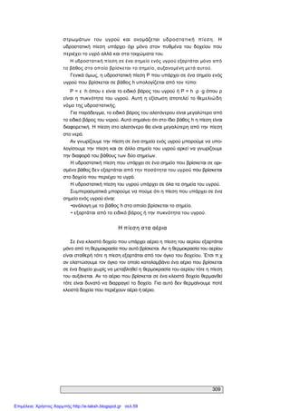 309 
στρωμάτων  του  υγρού  και  ονομάζεται  υδροστατική  πίεση.  Η 
υδροστατική  πίεση  υπάρχει  όχι  μόνο  στον  πυθμένα  του  δοχείου  που 
περιέχει το υγρό αλλά και στα τοιχώματα του. 
Η υδροστατική πίεση σε ένα σημείο ενός υγρού εξαρτάται μόνο από 
το βάθος στο οποίο βρίσκεται το σημείο, αυξανομένη μετά αυτού. 
Γενικά όμως, η υδροστατική πίεση Ρ που υπάρχει σε ένα σημείο ενός 
υγρού που βρίσκεται σε βάθος h υπολογίζεται από τον τύπο: 
Ρ = ε ∙h όπου ε είναι το ειδικό βάρος του υγρού ή Ρ = h ∙ρ ∙g όπου ρ 
είναι  η πυκνότητα του υγρού.  Αυτή  η εξίσωση  αποτελεί το θεμελιώδη 
νόμο της υδροστατικής. 
Για παράδειγμα, το ειδικό βάρος του αλατόνερου είναι μεγαλύτερο από 
το ειδικό βάρος του νερού. Αυτό σημαίνει ότι στο ίδιο βάθος h η πίεση είναι 
διαφορετική. Η πίεση στο αλατόνερο θα είναι μεγαλύτερη από την πίεση 
στο νερό. 
Αν γνωρίζουμε την πίεση σε ένα σημείο ενός υγρού μπορούμε να υπο­ 
λογίσουμε την πίεση και σε άλλο σημείο του υγρού αρκεί να γνωρίζουμε 
την διαφορά του βάθους των δύο σημείων. 
Η υδροστατική πίεση που υπάρχει σε ένα σημείο που βρίσκεται σε ορι­ 
σμένο βάθος δεν εξαρτάται από την ποσότητα του υγρού που βρίσκεται 
στο δοχείο που περιέχει το υγρό. 
Η υδροστατική πίεση του υγρού υπάρχει σε όλα τα σημεία του υγρού. 
Συμπερασματικά μπορούμε να πούμε ότι η πίεση που υπάρχει σε ένα 
σημείο ενός υγρού είναι: 
•ανάλογη με το βάθος h στο οποίο βρίσκεται το σημείο. 
• εξαρτάται από το ειδικό βάρος ή την πυκνότητα του υγρού. 
Η πίεση στα αέρια 
Σε ένα κλειστό δοχείο που υπάρχει αέριο η πίεση του αερίου εξαρτάται 
μόνο από τη θερμοκρασία που αυτό βρίσκεται. Αν η θερμοκρασία του αερίου 
είναι σταθερή τότε η πίεση εξαρτάται από τον όγκο του δοχείου. Έτσι π.χ 
αν ελαττώσουμε τον όγκο τον οποίο καταλαμβάνει ένα αέριο που βρίσκεται 
σε ένα δοχείο χωρίς να μεταβληθεί η θερμοκρασία του αερίου τότε η πίεση 
του αυξάνεται. Αν το αέριο που βρίσκεται σε ένα κλειστό δοχείο θερμανθεί 
τότε είναι δυνατό να διαρραγεί το δοχείο. Για αυτό δεν θερμαίνουμε ποτέ 
κλειστά δοχεία που περιέχουν αέρα ή αέριο.
Επιμέλεια: Χρήστος Χαρμπής http://e-taksh.blogspot.gr σελ.59
 