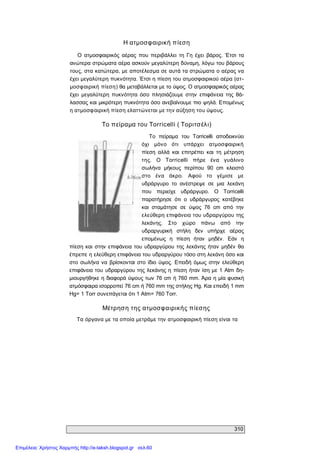 310 
Η ατμοσφαιρική πίεση 
Ο  ατμοσφαιρικός  αέρας  που  περιβάλλει  τη  Γη  έχει  βάρος.  Έτσι  τα 
ανώτερα στρώματα αέρα ασκούν μεγαλύτερη δύναμη, λόγω του βάρους 
τους, στα κατώτερα, με αποτέλεσμα σε αυτά τα στρώματα ο αέρας να 
έχει μεγαλύτερη πυκνότητα. Έτσι η πίεση του ατμοσφαιρικού αέρα (ατ­ 
μοσφαιρική πίεση) θα μεταβάλλεται με το ύψος. Ο ατμοσφαιρικός αέρας 
έχει  μεγαλύτερη  πυκνότητα  όσο  πλησιάζουμε  στην  επιφάνεια  της  θά­ 
λασσας και μικρότερη πυκνότητα όσο ανεβαίνουμε πιο ψηλά. Επομένως 
η ατμοσφαιρική πίεση ελαττώνεται με την αύξηση του ύψους. 
Το πείραμα του Torricelli ( Τοριτσέλι) 
Το  πείραμα  του  Torricelli  αποδεικνύει 
όχι  μόνο  ότι  υπάρχει  ατμοσφαιρική 
πίεση  αλλά  και  επιτρέπει  και  τη  μέτρηση 
της.  Ο  Torricelli  πήρε  ένα  γυάλινο 
σωλήνα  μήκους  περίπου  90  cm  κλειστό 
στο  ένα  άκρο.  Αφού  το  γέμισε  με 
υδράργυρο  το  ανέστρεψε  σε  μια  λεκάνη 
που  περιείχε  υδράργυρο.  Ο  Torricelli 
παρατήρησε  ότι  ο  υδράργυρος  κατέβηκε 
και  σταμάτησε  σε  ύψος  76  cm  από  την 
ελεύθερη επιφάνεια του υδραργύρου της 
λεκάνης.  Στο  χώρο  πάνω  από  την 
υδραργυρική  στήλη  δεν  υπήρχε  αέρας 
επομένως  η  πίεση  ήταν  μηδέν.  Εάν  η 
πίεση και  στην  επιφάνεια του υδραργύρου της λεκάνης ήταν  μηδέν  θα 
έπρεπε η ελεύθερη επιφάνεια του υδραργύρου τόσο στη λεκάνη όσο και 
στο  σωλήνα να βρίσκονται  στο  ίδιο  ύψος.  Επειδή  όμως στην  ελεύθερη 
επιφάνεια του υδραργύρου της λεκάνης η πίεση ήταν ίση με 1 Atm  δη­ 
μιουργήθηκε η διαφορά ύψους των 76 cm ή 760 mm. Άρα η μία φυσική 
ατμόσφαιρα ισορροπεί 76 cm ή 760 mm της στήλης Hg. Και επειδή 1 mm 
Hg= 1 Torr συνεπάγεται ότι 1 Atm= 760 Torr. 
Μέτρηση της ατμοσφαιρικής πίεσης 
Τα όργανα με τα οποία μετράμε την ατμοσφαιρική πίεση είναι τα
Επιμέλεια: Χρήστος Χαρμπής http://e-taksh.blogspot.gr σελ.60
 