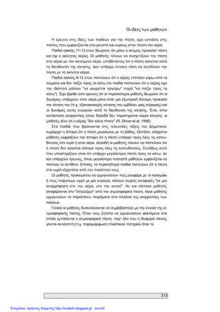 313 
Οι ιδέες των μαθητών 
Η  έρευνα  στις ιδέες των  παιδιών  για την  πίεση,  έχει  εστιάσει  στις 
πιέσεις που εμφανίζονται στα ρευστά και κυρίως στην πίεση του αέρα. 
Παιδιά ηλικίας 11­13 ετών θεωρούν ότι μόνο ο άνεμος προκαλεί πίεση 
και όχι ο ακίνητος αέρας. Οι μαθητές τείνουν να συσχετίζουν την πίεση 
στα αέρια με τον κινούμενο αέρα, υποθέτοντας ότι η πίεση ασκείται κατά 
τη  διεύθυνση της κίνησης. Δεν  υπάρχει  έντονη τάση να συνδέουν  την 
πίεση με τα ακίνητα αέρια. 
Παιδιά ηλικίας 8­12 ετών πιστεύουν ότι ο αέρας επιπλέει γύρω από τα 
σώματα και δεν πιέζει προς τα κάτω (τα παιδιά πιστεύουν ότι ο αέρας έχει 
την  ιδιότητα  μάλλον  "να  αιωρείται  τριγύρω"  παρά  "να  πιέζει  προς  τα 
κάτω"). Έχει βρεθεί από έρευνες ότι οι περισσότεροι μαθητές θεωρούν ότι οι 
δυνάμεις υπάρχουν στον αέρα μόνο όταν μια εξωτερική δύναμη προκαλεί 
την κίνηση του (π.χ. εξαναγκασμός κίνησης του εμβόλου μιας σύριγγας) και 
οι  δυνάμεις  αυτές  ενεργούν  κατά  τη  διεύθυνση  της  κίνησης.  Έτσι,  στην 
κατάσταση ισορροπίας (όταν  δηλαδή δεν παρατηρείται  καμία κίνηση), οι 
μαθητές λένε ότι ο αέρας "δεν κάνει τίποτε" (R. Driver et al, 1998). 
Στα  παιδιά  που  βρίσκονται  στις  τελευταίες  τάξεις  του  Δημοτικού 
κυριαρχεί η άποψη ότι η πίεση μεγαλώνει με το βάθος. Ωστόσο, ελάχιστοι 
μαθητές εκφράζουν την άποψη ότι η πίεση υπάρχει προς όλες τις κατευ­ 
θύνσεις στο νερό ή στον αέρα. Δηλαδή οι μαθητές τείνουν να πιστεύουν ότι 
η πίεση δεν ασκείται ισότιμα προς όλες τις κατευθύνσεις. Συνήθως αυτό 
που υποστηρίζουν είναι ότι υπάρχει μεγαλύτερη πίεση προς τα κάτω, αν 
και υπάρχουν έρευνες, όπου μεγαλύτερο ποσοστό μαθητών εμφανίζεται να 
πιστεύει το αντίθετο. Επίσης, τα περισσότερα παιδιά πιστεύουν ότι η πίεση 
στα υγρά εξαρτάται από την ποσότητα τους. 
Οι μαθητές προκειμένου να ερμηνεύσουν πώς ρουφάμε με το καλαμάκι 
ή πώς παίρνουμε υγρό με μια σύριγγα, κάνουν συχνές αναφορές "σε μια 
αναρρόφηση  είτε  του  αέρα,  είτε  του  κενού".  Αν  και  κάποιοι  μαθητές 
αναφέρονται στο "σπρώξιμο" από την ατμοσφαιρική πίεση, λίγοι μαθητές 
ερμηνεύουν τα παραπάνω πειράματα στα πλαίσια της ισορροπίας των 
πιέσεων. 
Γενικά οι μαθητές δυσκολεύονται να συμβιβαστούν με την έννοια της α­ 
τμοσφαιρικής  πίεσης. Όταν τους ζητείται να ερμηνεύσουν φαινόμενα στα 
οποία εμπλέκεται η ατμοσφαιρική πίεση, παρ’ όλο που η διαφορά πίεσης 
γίνεται αντιληπτή (π.χ. παραμόρφωση πλαστικού ποτηριού όταν το
Επιμέλεια: Χρήστος Χαρμπής http://e-taksh.blogspot.gr σελ.63
 