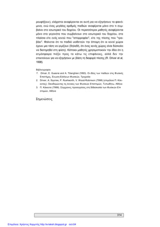 314 
ρουφήξουν), ελάχιστοι αναφέρονται σε αυτή για να εξηγήσουν τα φαινό­ 
μενα, ενώ ένας μεγάλος αριθμός παιδιών  αναφέρεται μόνο στο τι  συμ­ 
βαίνει στο εσωτερικό του δοχείου. Οι περισσότεροι μαθητές αναφέρονται 
μόνο  στα  γεγονότα  που  συμβαίνουν  στο  εσωτερικό  του  δοχείου,  στα 
πλαίσια είτε ενός κενού που "απορροφάει",  είτε της  πίεσης που  "τρα­ 
βάει".  Φαίνεται  ότι  τα παιδιά υιοθετούν  την  άποψη ότι  οι  κενοί  χώροι 
έχουν μια τάση να γεμίζουν (δηλαδή, ότι ένας κενός χώρος είναι δύσκολο 
να διατηρηθεί στη φύση). Κάποιοι μαθητές χρησιμοποιούν την ιδέα ότι η 
ατμόσφαιρα  πιέζει  προς  τα  κάτω  τις  επιφάνειες,  αλλά  δεν  την 
επεκτείνουν για να εξηγήσουν με βάση τη διαφορά πίεσης (R. Driver et al, 
1998). 
Βιβλιογραφία 
7.  Driver, Ε. Guesne and A. Tiberghien (Ί993). Οι ιδέες των παιδιών στις Φυσικές 
Επιστήμες, Ένωση Ελλήνων Φυσικών, Τροχαλία 
2.  Driver, A. Squires, P. Rushworth, V. Wood­Robinson (7998) (επιμέλεια Π. Κόκ­ 
κοτας). Οικοδομώντας τις έννοιες των Φυσικών Επιστημών, Τυπωθήτω, Αθήνα 
3.  Π. Κόκκοτα (7999). Σύγχρονες προσεγγίσεις στη διδασκαλία των Φυσικών Επι 
στημών, Αθήνα 
Σημειώσεις
Επιμέλεια: Χρήστος Χαρμπής http://e-taksh.blogspot.gr σελ.64
 