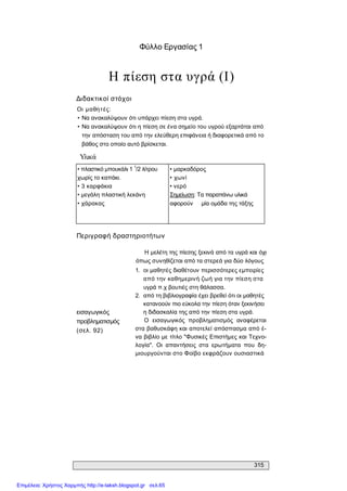 315 
Φύλλο Εργασίας 1 
Η πίεση στα υγρά (Ι) 
Διδακτικοί στόχοι 
Οι  μαθητές: 
• Να ανακαλύψουν ότι υπάρχει πίεση στα υγρά. 
• Να ανακαλύψουν ότι η πίεση σε ένα σημείο του υγρού εξαρτάται από 
την απόσταση του από την ελεύθερη επιφάνεια ή διαφορετικά από το 
βάθος στο οποίο αυτό βρίσκεται. 
Υλικά 
• πλαστικό μπουκάλι 1 1 
/2 λίτρου 
χωρίς το καπάκι. 
• 3 καρφάκια 
• μεγάλη πλαστική λεκάνη 
• χάρακας 
• μαρκαδόρος 
• χωνί 
• νερό 
Σημείωση: Τα παραπάνω υλικά 
αφορούν  μία ομάδα της τάξης 
Περιγραφή δραστηριοτήτων 
εισαγωγικός 
προβληματισμός 
(σελ. 92) 
Η μελέτη της πίεσης ξεκινά από τα υγρά και όχι 
όπως συνηθίζεται από τα στερεά για δύο λόγους 
1.  οι μαθητές διαθέτουν περισσότερες εμπειρίες 
από την καθημερινή ζωή για την πίεση στα 
υγρά π.χ βουτιές στη θάλασσα. 
2.  από τη βιβλιογραφία έχει βρεθεί ότι οι μαθητές 
κατανοούν πιο εύκολα την πίεση όταν ξεκινήσει 
η διδασκαλία της από την πίεση στα υγρά. 
Ο  εισαγωγικός  προβληματισμός  αναφέρεται 
στα βαθυσκάφη και αποτελεί απόσπασμα από έ­ 
να βιβλίο με τίτλο "Φυσικές Επιστήμες και Τεχνο­ 
λογία".  Οι  απαντήσεις  στα  ερωτήματα  που  δη­ 
μιουργούνται στο Φοίβο εκφράζουν ουσιαστικά
Επιμέλεια: Χρήστος Χαρμπής http://e-taksh.blogspot.gr σελ.65
 