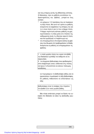 316 
και τους στόχους αυτής της διδακτικής ενότητας. 
Ο δάσκαλος, πριν οι μαθητές εκτελέσουν τις 
δραστηριότητες  του  βιβλίου,  μπορεί να  τους 
ζητήσει: 
*  να γράψουν 1­3 προτάσεις που να περιέχουν 
τη λέξη πίεση. Με αυτό τον τρόπο οι μαθητές 
αναμένεται να εκφράσουν τις απόψεις του για 
το τι είναι πίεση ή για το που υπάρχει πίεση. 
Υπάρχει περίπτωση κάποιοι μαθητές να χρη 
σιμοποιήσουν τη λέξη μέσα στο πλαίσιο της 
καθημερινής ζωής π.χ δέχτηκε αρκετή πίεση 
και έτσι ομολόγησε το παράπτωμα του. 
*  να υπογραμμίσουν στο κείμενο εκείνες τις φρά 
σεις που θεωρούν ότι προβλημάτισαν το Φοίβο. 
Αναμένεται οι μαθητές να υπογραμμίσουν τις 
φράσεις: 
1.  η πολύ μεγάλη πίεση του νερού στα βάθη 
των θαλασσών εμπόδιζε τον άνθρωπο να τα 
εξερευνήσει. 
2.  τα σύγχρονα βαθυσκάφη είναι εφοδιασμένα 
από ελαφρότερα υλικά, ανθεκτικά στις πιέσεις 
και έχουν τη δυνατότητα να κάνουν πολύωρες 
καταδύσεις. 
να περιγράψουν τα βαθυσκάφη καθώς και να 
ερμηνεύσουν ετυμολογικά τη λέξη βαθυσκάφος. 
Οι  μαθητές  πιθανότατα  να  απαντήσουν  ως 
εξής: 
βαθυσκάφος είναι το σκάφος που πηγαίνει 
στα βαθιά ή σε πολύ μεγάλο βάθος 
Μια τέτοια απάντηση μπορεί να δώσει την ευ­ 
καιρία  στο  δάσκαλο  να κάνει  τις  ακόλουθες  ερω­ 
τήσεις:
Επιμέλεια: Χρήστος Χαρμπής http://e-taksh.blogspot.gr σελ.66
 