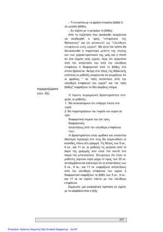 317 
πειραματιζόμαστε 
(σελ. 92) 
­  Τι εννοείται με τη φράση πηγαίνει βαθιά ή 
σε μεγάλο βάθος; 
­  Σε σχέση με τι μετράμε το βάθος 
Από  τη  συζήτηση  που  ακολουθεί  αναμένεται 
να  αναδειχθεί  ο  όρος  "επιφάνεια  της 
θάλασσας"  και  να  γενικευτεί  ως  "ελεύθερη 
επιφάνεια ενός υγρού". Με αυτό τον τρόπο θα 
διευκολυνθεί  η  παραπέρα  μελέτη  της  πίεσης 
και  των  χαρακτηριστικών  της,  μιας  και  η  πίεση 
σε  ένα  σημείο  ενός  υγρού,  λέμε  ότι  εξαρτάται 
από  την  απόσταση  του  από  την  ελεύθερη 
επιφάνεια  ή  διαφορετικά  από  το  βάθος  στο 
οποίο βρίσκεται. Ακόμη στο τέλος της διδακτικής 
ενότητας οι μαθητές αναμένεται να γνωρίζουν ότι 
οι  φράσεις  "  σε  τόση  απόσταση  από  την 
ελεύθερη  επιφάνεια  του  υγρού"  και  "σε  τόσο 
βάθος" εκφράζουν το ίδιο ακριβώς νόημα. 
Η  πρώτη  πειραματική  δραστηριότητα  στο­ 
χεύει, οι μαθητές: 
1.  Να ανακαλύψουν ότι υπάρχει πίεση στα 
υγρά. 
2. Να παρατηρήσουν την πορεία του νερού σε 
τρία 
διαφορετικά σημεία του (σε τρεις 
διαφορετικές 
αποστάσεις από την ελεύθερη επιφάνεια 
του). 
Η  δραστηριότητα είναι  ομαδική  και  απαιτείται 
ιδιαίτερη  προσοχή  στο  πώς  θα  σημειωθούν  οι 
κουκίδες πάνω στη γραμμή. Τις θέσεις των 5 εκ., 
9  εκ.,  και  11  εκ.  οι  μαθητές τις  μετρούν από  το 
άκρο  της  γραμμής  που  είναι  πιο  κοντά  στο 
λαιμό του  μπουκαλιού.  Θεωρούμε  ότι  όταν  οι 
μαθητές  ρίχνουν νερό μέχρι το ύψος των 25 εκ. 
αντιλαμβάνονται καλύτερα ότι οι αποστάσεις των 
5  εκ.,  9  εκ.,  και  11  εκ.  εκφράζουν  αποστάσεις 
από  την  ελεύθερη  επιφάνεια  του  υγρού  ή 
διαφορετικά εκφράζουν τα βάθη των 5 εκ., 9 εκ., 
και  11  εκ  σε  σχέση  πάντα  με  την  ελεύθερη 
επιφάνεια. 
Σημείωση:  μια εναλλακτική πρόταση σε  σχέση 
με τα καρφάκια είναι η εξής:
Επιμέλεια: Χρήστος Χαρμπής http://e-taksh.blogspot.gr σελ.67
 