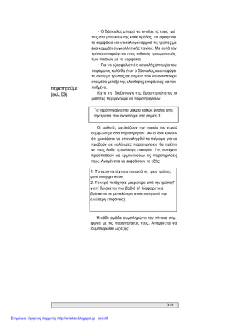 318 
παρατηρούμε 
(σελ.93) 
•  Ο δάσκαλος μπορεί να ανοίξει τις τρεις τρύ 
πες στο μπουκάλι της κάθε ομάδας, να αφαιρέσει 
τα καρφάκια και να καλύψει αρχικά τις τρύπες με 
ένα κομμάτι συγκολλητικής ταινίας. Με αυτό τον 
τρόπο αποφεύγεται ένας πιθανός τραυματισμός 
των παιδιών με τα καρφάκια 
•  Για να εξασφαλιστεί η ασφαλής επιτυχία του 
πειράματος καλό θα ήταν ο δάσκαλος να αποφύγει 
το άνοιγμα τρύπας σε σημείο που να αντιστοιχεί 
στο μέσο μεταξύ της ελεύθερης επιφάνειας και του 
πυθμένα. 
Κατά τη  διεξαγωγή  της δραστηριότητας  οι 
μαθητές περιμένουμε να παρατηρήσουν: 
Το νερό πηγαίνει πιο μακριά καθώς βγαίνει από 
την τρύπα που αντιστοιχεί στο σημείο Γ. 
Οι  μαθητές σχεδιάζουν  την  πορεία του νερού 
σύμφωνα με όσα παρατήρησαν . Αν οι ίδιοι κρίνουν 
ότι χρειάζεται να επαναληφθεί το πείραμα για να 
προβούν  σε  καλύτερες παρατηρήσεις θα πρέπει 
να τους δοθεί η ανάλογη ευκαιρία. Στη συνέχεια 
προσπαθούν  να  ερμηνεύσουν  τις  παρατηρήσεις 
τους. Αναμένεται να εκφράσουν τα εξής: 
1. Το νερό πετάχτηκε και από τις τρεις τρύπες 
γιατί υπάρχει πίεση. 
2. Το νερό πετάχτηκε μακρύτερα από την τρύπα Γ 
γιατί βρίσκεται πιο βαθιά (ή διαφορετικά 
βρίσκεται σε μεγαλύτερη απόσταση από την 
ελεύθερη επιφάνεια). 
Η κάθε  ομάδα συμπληρώνει  τον  πίνακα σύμ­ 
φωνα  με  τις  παρατηρήσεις  τους.  Αναμένεται  να 
συμπληρωθεί ως εξής:
Επιμέλεια: Χρήστος Χαρμπής http://e-taksh.blogspot.gr σελ.68
 