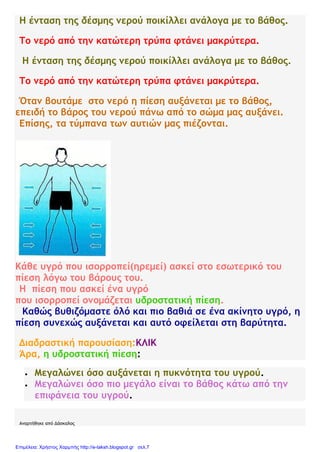 Η ένταση της δέσμης νερού ποικίλλει ανάλογα με το βάθος.
Το νερό από την κατώτερη τρύπα φτάνει μακρύτερα.
Η ένταση της δέσμης νερού ποικίλλει ανάλογα με το βάθος.
Το νερό από την κατώτερη τρύπα φτάνει μακρύτερα.
Όταν βουτάμε στο νερό η πίεση αυξάνεται με το βάθος,
επειδή το βάρος του νερού πάνω από το σώμα μας αυξάνει.
Επίσης, τα τύμπανα των αυτιών μας πιέζονται.
Κάθε υγρό που ισορροπεί(ηρεμεί) ασκεί στο εσωτερικό του
πίεση λόγω του βάρους του.
Η πίεση που ασκεί ένα υγρό
που ισορροπεί ονομάζεται υδροστατική πίεση.
Καθώς βυθιζόμαστε όλό και πιο βαθιά σε ένα ακίνητο υγρό, η
πίεση συνεχώς αυξάνεται και αυτό οφείλεται στη βαρύτητα.
Διαδραστική παρουσίαση:ΚΛΙΚ
Άρα, η υδροστατική πίεση:
 Μεγαλώνει όσο αυξάνεται η πυκνότητα του υγρού.
 Μεγαλώνει όσο πιο μεγάλο είναι το βάθος κάτω από την
επιφάνεια του υγρού.
Αναρτήθηκε από Δάσκαλος
Επιμέλεια: Χρήστος Χαρμπής http://e-taksh.blogspot.gr σελ.7
 