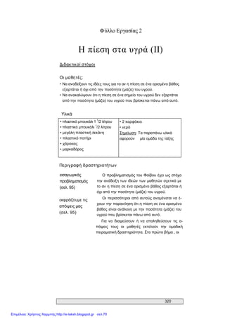 320 
Φύλλο Εργασίας 2 
Η πίεση στα υγρά (II) 
Διδακτικοί στόχοι 
Οι μαθητές: 
• Να αναδείξουν τις ιδέες τους για το αν η πίεση σε ένα ορισμένο βάθος 
εξαρτάται ή όχι από την ποσότητα (μάζα) του υγρού. 
• Να ανακαλύψουν ότι η πίεση σε ένα σημείο του υγρού δεν εξαρτάται 
από την ποσότητα (μάζα) του υγρού που βρίσκεται πάνω από αυτό. 
Υλικά 
• πλαστικό μπουκάλι 1 1 
/2 λίτρου 
• πλαστικό μπουκάλι 
1 
/2 λίτρου 
• μεγάλη πλαστική λεκάνη 
• πλαστικό ποτήρι 
• χάρακας 
• μαρκαδόρος 
• 2 καρφάκια 
• νερό 
Σημείωση: Τα παραπάνω υλικά 
αφορούν  μία ομάδα της τάξης 
Περιγραφή δραστηριοτήτων 
εισαγωγικός 
προβληματισμός 
(σελ. 95) 
εκφράζουμε τις 
απόψεις μας 
(σελ. 95) 
Ο προβληματισμός του Φοίβου έχει ως στόχο 
την ανάδειξη των ιδεών των μαθητών σχετικά με 
το αν η πίεση σε ένα ορισμένο βάθος εξαρτάται ή 
όχι από την ποσότητα (μάζα) του υγρού. 
Οι περισσότεροι από αυτούς αναμένεται να έ­ 
χουν την παρανόηση ότι η πίεση σε ένα ορισμένο 
βάθος είναι ανάλογη με την ποσότητα (μάζα) του 
υγρού που βρίσκεται πάνω από αυτό. 
Για  να  διαψεύσουν  ή  να  επαληθεύσουν  τις  α­ 
πόψεις  τους  οι  μαθητές  εκτελούν  την  ομαδική 
πειραματική δραστηριότητα. Στο πρώτο βήμα , οι
Επιμέλεια: Χρήστος Χαρμπής http://e-taksh.blogspot.gr σελ.70
 