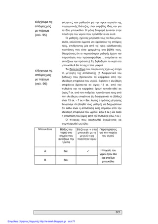321 
ελέγχουμε τις 
απόψεις μας 
με πείραμα 
(σελ. 95) 
ελέγχουμε τις 
απόψεις μας 
με πείραμα 
(σελ. 96) 
ενέργειες των μαθητών για την προετοιμασία της 
πειραματικής διάταξης είναι  ακριβώς ίδιες και  για 
τα  δύο  μπουκάλια. Η  μόνη διαφορά  έγκειται  στην 
ποσότητα του νερού που προστίθεται σε αυτά. 
Οι μαθητές, έχοντας μπροστά τους τα δύο μπου­ 
κάλια, καλούνται έμμεσα να εκφράσουν τις απόψεις 
τους,  επιλέγοντας  μία  από  τις  τρεις  εναλλακτικές 
προτάσεις  που  είναι  γραμμένες  στα  βιβλία  τους. 
Θεωρώντας ότι οι περισσότεροι μαθητές έχουν την 
παρανόηση  που  προαναφέρθηκε  ,  αναμένεται  να 
επιλέξουν την πρόταση ( Β), δηλαδή ότι το νερό στο 
μπουκάλι Α θα πεταχτεί πιο μακριά 
Το δεύτερο βήμα του πειράματος έχει ως στόχο 
τη  μέτρηση  της  απόστασης  (ή  διαφορετικά  του 
βάθους)  που  βρίσκονται  τα  καρφάκια  από  την 
ελεύθερη επιφάνεια του υγρού. Εφόσον η ελεύθερη 
επιφάνεια  βρίσκεται  σε  ύψος  15  εκ.  από  τον 
πυθμένα  και  τα  καρφάκια  έχουν  τοποθετηθεί  σε 
ύψος 7 εκ. από τον πυθμένα, η απόσταση τους από 
την  ελεύθερη  επιφάνεια  (ή  διαφορετικά  το  βάθος) 
είναι 15 εκ. ­ 7 εκ.= 8εκ..Αυτός ο τρόπος μέτρησης 
θεωρούμε ότι βοηθά τους μαθητές να διαχωρίσουν 
ότι  άλλο  είναι  η απόσταση ενός  σημείου  από  την 
ελεύθερη επιφάνεια του υγρού ( εδώ 8 εκ.) και άλλο 
η απόσταση του (ύψος )από τον πυθμένα (εδώ 7 εκ.) 
Ο  πίνακας  που  ακολουθεί  αναμένεται  να 
συμπληρωθεί ως εξής: 
Μπουκάλια  Βάθος του 
νερού στο 
σημείο που 
ανοίξαμε την 
τρύπα 
Βάζουμε  ν στο 
μπουκάλι με τη 
μεγαλύτερη 
ποσότητα νερού 
Παρατηρήσεις 
για την πορεία 
του νερού 
A  8εκ.  ü 
Β  8εκ. 
Η πορεία του 
νερού ήταν ίδια 
και στα δυο 
μπουκάλια
Επιμέλεια: Χρήστος Χαρμπής http://e-taksh.blogspot.gr σελ.71
 