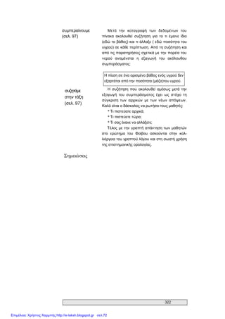 322 
συμπεραίνουμε 
(σελ. 97) 
Μετά  την  καταγραφή  των  δεδομένων  του 
πίνακα  ακολουθεί  συζήτηση  για  το  τι  έμεινε  ίδιο 
(εδώ το βάθος) και τι άλλαξε ( εδώ ποσότητα του 
υγρού) σε κάθε περίπτωση. Από τη συζήτηση και 
από τις παρατηρήσεις σχετικά με την πορεία του 
νερού  αναμένεται  η  εξαγωγή  του  ακόλουθου 
συμπεράσματος: 
Η πίεση σε ένα ορισμένο βάθος ενός υγρού δεν 
εξαρτάται από την ποσότητα (μάζα)τoυ υγρού. 
συζητάμε 
στην τάξη 
(σελ. 97) 
Η  συζήτηση  που  ακολουθεί  αμέσως  μετά  την 
εξαγωγή  του  συμπεράσματος  έχει  ως  στόχο  τη 
σύγκριση  των  αρχικών  με  των νέων  απόψεων. 
Καλό είναι ο δάσκαλος να ρωτήσει τους μαθητές: 
* Τι πιστεύατε αρχικά; 
* Τι πιστεύετε τώρα; 
* Τι σας έκανε να αλλάξετε; 
Τέλος με την γραπτή απάντηση των μαθητών 
στο  ερώτημα  του  Φοίβου  ασκούνται  στην  καλ­ 
λιέργεια του γραπτού λόγου και στη σωστή χρήση 
της επιστημονικής ορολογίας. 
Σημειώσεις
Επιμέλεια: Χρήστος Χαρμπής http://e-taksh.blogspot.gr σελ.72
 