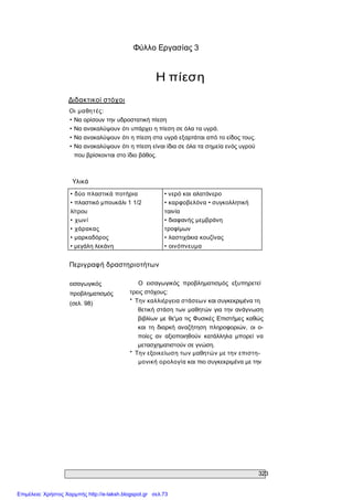 323 
Φύλλο Εργασίας 3 
Η πίεση 
Διδακτικοί στόχοι 
Οι  μαθητές: 
• Να ορίσουν την υδροστατική πίεση 
• Να ανακαλύψουν ότι υπάρχει η πίεση σε όλα τα υγρά. 
• Να ανακαλύψουν ότι η πίεση στα υγρά εξαρτάται από το είδος τους. 
• Να ανακαλύψουν ότι η πίεση είναι ίδια σε όλα τα σημεία ενός υγρού 
που βρίσκονται στο ίδιο βάθος. 
Υλικά 
• δύο πλαστικά ποτήρια 
• πλαστικό μπουκάλι 1 1/2 
λίτρου 
• χωνί 
• χάρακας 
• μαρκαδόρος 
• μεγάλη λεκάνη 
• νερό και αλατόνερο 
• καρφοβελόνα • συγκολλητική 
ταινία 
• διαφανής μεμβράνη 
τροφίμων 
• λαστιχάκια κουζίνας 
• οινόπνευμα 
Περιγραφή δραστηριοτήτων 
εισαγωγικός 
προβληματισμός 
(σελ. 98) 
Ο  εισαγωγικός  προβληματισμός  εξυπηρετεί 
τρεις στόχους: 
*  Την καλλιέργεια στάσεων και συγκεκριμένα τη 
θετική στάση των μαθητών για την ανάγνωση 
βιβλίων με θε'μα τις Φυσικές Επιστήμες καθώς 
και  τη  διαρκή  αναζήτηση  πληροφοριών,  οι  ο­ 
ποίες  αν  αξιοποιηθούν  κατάλληλα  μπορεί  να 
μετασχηματιστούν σε γνώση. 
*  Την εξοικείωση των μαθητών με την επιστη­ 
μονική ορολογία και πιο συγκεκριμένα με την
Επιμέλεια: Χρήστος Χαρμπής http://e-taksh.blogspot.gr σελ.73
 