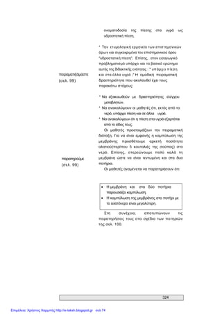 324 
πειραματιζόμαστε 
(σελ. 99) 
παρατηρούμε 
(σελ. 99) 
ονοματοδοσία  της  πίεσης  στα  υγρά  ως 
υδροστατική πίεση, 
*  Την  ετυμολογική ερμηνεία των επιστημονικών 
όρων και συγκεκριμένα του επιστημονικού όρου 
"υδροστατική πίεση".  Επίσης,  στον εισαγωγικό 
προβληματισμό υπάρχει και το βασικό ερώτημα 
αυτής της διδακτικής ενότητας : " υπάρχει πίεση 
και στα άλλα υγρά ;" Η  ομαδική  πειραματική 
δραστηριότητα που ακολουθεί έχει τους 
παρακάτω στόχους: 
* Να  εξοικειωθούν  με  δραστηριότητες  ελέγχου 
μεταβλητών. 
*  Να ανακαλύψουν οι μαθητές ότι, εκτός από το 
νερό, υπάρχει πίεση και σε άλλα  υγρά. 
*  Να ανακαλύψουν ότι η πίεση στα υγρά εξαρτάται 
από το είδος τους. 
Οι  μαθητές  προετοιμάζουν  την  πειραματική 
διάταξη. Για να είναι εμφανής η καμπύλωση της 
μεμβράνης  προσθέτουμε  αρκετή  ποσότητα 
αλατιού(περίπου  5  κουταλιές  της  σούπας)  στο 
νερό.  Επίσης,  στερεώνουμε  πολύ  καλά  τη 
μεμβράνη  ώστε  να  είναι  τεντωμένη  και  στα  δυο 
ποτήρια. 
Οι μαθητές αναμένεται να παρατηρήσουν ότι:
· Η μεμβράνη  και  στα  δύο  ποτήρια 
παρουσιάζει καμπύλωση.
· Η καμπύλωση της μεμβράνης στο ποτήρι με 
το αλατόνερο είναι μεγαλύτερη. 
Στη  συνέχεια,  αποτυπώνουν  τις 
παρατηρήσεις  τους στα σχέδια των ποτηριών 
της σελ. 100.
Επιμέλεια: Χρήστος Χαρμπής http://e-taksh.blogspot.gr σελ.74
 