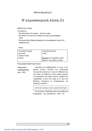 327 
Φύλλο Εργασίας 4 
Η ατμοσφαιρική πίεση (Ι) 
Διδακτικοί στόχοι 
Οι μαθητές: 
• Να ανακαλύψουν ότι υπάρχει  πίεση στον αέρα. 
• Να ορίσουν την πίεση που υπάρχει στον αέρα ως ατμοσφαιρική 
πίεση. 
• Να ερμηνεύσουν διάφορες εφαρμογές της ατμοσφαιρικής πίεσης στην 
καθημερινή ζωή. 
Υλικά 
• 5 πλαστικά ποτήρια 
• βεντούζα 
• γυάλινο ποτήρι 
• λεκάνη 
• χαρτί φωτοτυπικού 
• νερό 
Σημείωση: Τα παραπάνω υλικά 
αφορούν  μία ομάδα της τάξης 
Περιγραφή δραστηριοτήτων 
εισαγωγικός 
προβληματισμός 
(σελ.  W2) 
Αφετηρία  για  προβληματισμό  σε  αυτή  τη  δι­ 
δακτική  ενότητα  αποτελεί  ένα  απόσπασμα 
ντοκυμαντέρ σχετικά με τη  ζωή στη  θάλασσα και 
στον  αέρα.  Οι  μαθητές σε πρώτη  φάση  μπορούν 
να αναζητήσουν στο κείμενο εκείνη τη φράση που 
παρομοιάζει  τη  ζωή  στον  αέρα  με  τη  ζωή  στη 
θάλασσα.  Αναμένεται  να  υπογραμμίσουν  την 
παρακάτω πρόταση: 
«είναι σαν να ζούμε σε έναν ωκεανό από αέρα» 
Στη συνεχεία, ο δάσκαλος καλεί τους μαθητές να 
περιγράψουν   πώς  φαντάζονται   αυτόν   τον
Επιμέλεια: Χρήστος Χαρμπής http://e-taksh.blogspot.gr σελ.77
 