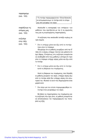 329 
παρατηρούμε 
(σελ.  103) 
• Το ποτήρι παραμορφώνεται • Είναι δύσκολο 
να απομακρύνουμε το ποτήρι από το στόμα 
μας όσο ρουφάμε τον αέρα. 
εκφράζουμε τις 
απόψεις μας 
(σελ.  103) 
συζητάμε 
στην τάξη 
(σελ.  103) 
Ακολουθεί  η  καταγραφή  των  απόψεων  των 
μαθητών  που  σχετίζονται  με  την  ή  τις ερμηνείες 
τους για τις συγκεκριμένες παρατηρήσεις. 
Η συζήτηση που ακολουθεί εστιάζει κυρίως σε 
τρία σημεία. 
*  Στο τι υπήρχε μέσα και έξω από το ποτήρι 
πριν γίνει το πείραμα. 
Θεωρούμε ότι οι μαθητές γνωρίζουν από την Ε' 
τάξη ότι ο αέρας υπάρχει παντού και μάλιστα ότι 
έχει  βάρος. Επομένως στη συζήτηση αναμένεται 
να αναδειχθεί από τους μαθητές η άποψη ότι πριν 
γίνει το πείραμα υπήρχε αέρας μέσα και έξω από 
το ποτήρι. 
*  Στο τι υπήρχε μέσα και έξω από το ποτήρι 
κατά τη διάρκεια του πειράματος. 
Κατά τη διάρκεια του πειράματος, όσο δηλαδή 
οι μαθητές ρουφούν τον αέρα, υπάρχει αέρας έξω 
από το ποτήρι αλλά δεν υπάρχει αέρας στο εσω­ 
τερικό του. Φυσικά το κενό που δημιουργείται είναι 
μερικό κενό. 
*  Στο λόγο για τον οποίο παραμορφώθηκε το 
ποτήρι όταν ρουφήξαμε τον αέρα. 
Με βάση τις παρατηρήσεις του πειράματος και 
τη συζήτηση που έχει γίνει, οι μαθητές αναμένεται 
να  αιτιολογήσουν  την  παραμόρφωση  του  ποτη­ 
ριού ως εξής:
Επιμέλεια: Χρήστος Χαρμπής http://e-taksh.blogspot.gr σελ.79
 