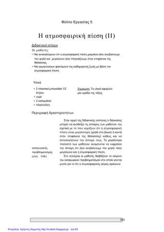 333 
Φύλλο Εργασίας 5 
Η ατμοσφαιρική πίεση (II) 
Διδακτικοί στόχοι 
Οι  μαθητές: 
• Να ανακαλύψουν ότι η ατμοσφαιρική πίεση μικραίνει όσο ανεβαίνουμε 
πιο ψηλά και  μεγαλώνει όσο πλησιάζουμε στην επιφάνεια της 
θάλασσας. 
• Να ερμηνεύσουν φαινόμενα της καθημερινής ζωής με βάση την 
ατμοσφαιρική πίεση. 
Υλικά 
•  2 πλαστικά μπουκάλια 1/2 
λίτρου 
•  νερό 
•  2 καλαμάκια 
•  πλαστελίνη 
Σημείωση: Τα υλικά αφορούν 
μία ομάδα της τάξης 
Περιγραφή δραστηριοτήτων 
εισαγωγικός 
προβληματισμός 
(σελ.  106) 
Στην αρχή της διδακτικής ενότητας ο δάσκαλος 
μπορεί να αναδείξει τις απόψεις των μαθητών του 
σχετικά με το  που νομίζουν ότι  η ατμοσφαιρική 
πίεση είναι μεγαλύτερη (ψηλά στο βουνό ή κοντά 
στην  επιφάνεια  της  θάλασσας)  καθώς  και  να 
αιτιολογήσουν  την  άποψη  τους.  Το  μεγαλύτερο 
ποσοστό  των  μαθητών  αναμένεται  να  εκφράσει 
την  άποψη  ότι  όσο  ανεβαίνουμε  πιο  ψηλά  τόσο 
μεγαλώνει και η ατμοσφαιρική πίεση. 
Στη συνέχεια οι  μαθητές διαβάζουν  το κείμενο 
του εισαγωγικού προβληματισμού στο οποίο γίνεται 
μνεία για το ότι ο ατμοσφαιρικός αέρας αραιώνει
Επιμέλεια: Χρήστος Χαρμπής http://e-taksh.blogspot.gr σελ.83
 