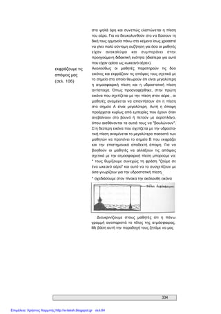 334 
εκφράζουμε τις 
απόψεις μας 
(σελ. 106) 
στα ψηλά όρη  και  συνεπώς ελαττώνεται  η  πίεση 
του αέρα. Για να διευκολυνθούν στο να δώσουν τη 
δική τους ερμηνεία πάνω στο κείμενο ίσως χρειαστεί 
να γίνει πολύ σύντομη συζήτηση για όσα οι μαθητές 
είχαν  ανακαλύψει  και  συμπεράνει  στην 
προηγούμενη διδακτική ενότητα (ιδιαίτερα για αυτό 
που είχαν ορίσει ως «ωκεανό αέρα»). 
Ακολούθως  οι  μαθητές  παρατηρούν  τις  δύο 
εικόνες και εκφράζουν τις απόψεις τους σχετικά με 
το σημείο στο οποίο θεωρούν ότι είναι μεγαλύτερη 
η  ατμοσφαιρική  πίεση  και  η  υδροστατική  πίεση 
αντίστοιχα.  Όπως  προαναφέρθηκε,  στην  πρώτη 
εικόνα που σχετίζεται με την πίεση στον αέρα , οι 
μαθητές  αναμένεται  να  απαντήσουν  ότι  η  πίεση 
στο  σημείο  Α  είναι  μεγαλύτερη.  Αυτή  η  άποψη 
προέρχεται κυρίως από εμπειρίες που έχουν όταν 
ανεβαίνουν  στο  βουνό  ή  πετούν  με  αεροπλάνο, 
όπου αισθάνονται τα αυτιά τους να "βουλώνουν". 
Στη δεύτερη εικόνα που σχετίζεται με την υδροστα­ 
τική πίεση αναμένεται το μεγαλύτερο ποσοστό των 
μαθητών να προτείνει το σημείο Β που εκφράζει 
και  την  επιστημονικά  αποδεκτή  άποψη.  Για  να 
βοηθούν  οι  μαθητές  να  αλλάξουν  τις  απόψεις 
σχετικά με την ατμοσφαιρική πίεση μπορούμε να: 
*  τους  θυμίζουμε  συνεχώς  τη  φράση  "ζούμε  σε 
ένα ωκεανό αέρα" και αυτό να το συσχετίζουν με 
όσα γνωρίζουν για την υδροστατική πίεση. 
** 
* σχεδιάσουμε στον πίνακα την ακόλουθη εικόνα 
Διευκρινίζουμε  στους  μαθητές  ότι  η  πάνω 
γραμμή  αναπαριστά  το  τέλος  της  ατμόσφαιρας. 
Με βάση αυτή την παραδοχή τους ζητάμε να μας
Επιμέλεια: Χρήστος Χαρμπής http://e-taksh.blogspot.gr σελ.84
 