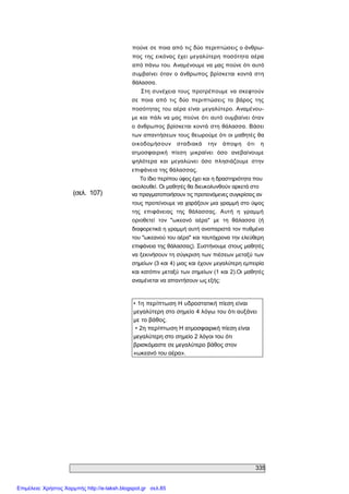 335 
(σελ.  107) 
πούνε σε ποια από τις δύο περιπτώσεις ο άνθρω­ 
πος της  εικόνας  έχει  μεγαλύτερη ποσότητα αέρα 
από πάνω του. Αναμένουμε να μας πούνε ότι αυτό 
συμβαίνει  όταν  ο  άνθρωπος  βρίσκεται  κοντά  στη 
θάλασσα. 
Στη συνέχεια τους προτρέπουμε  να σκεφτούν 
σε  ποια  από  τις  δύο  περιπτώσεις  το  βάρος  της 
ποσότητας του αέρα είναι  μεγαλύτερο. Αναμένου­ 
με και πάλι να μας πούνε ότι αυτό ουμβαίνει όταν 
ο άνθρωπος βρίσκεται κοντά στη θάλασσα. Βάσει 
των απαντήσεων τους θεωρούμε ότι οι μαθητές θα 
οικοδομήσουν  σταδιακά  την  άποψη  ότι  η 
ατμοσφαιρική  πίεση  μικραίνει  όσο  ανεβαίνουμε 
ψηλότερα  και  μεγαλώνει  όσο  πλησιάζουμε  στην 
επιφάνεια της θάλασσας. 
Το ίδιο περίπου ύφος έχει και η δραστηριότητα που 
ακολουθεί. Οι μαθητές θα διευκολυνθούν αρκετά στο 
να πραγματοποιήσουν τις προτεινόμενες συγκρίσεις αν 
τους προτείνουμε να χαράξουν μια γραμμή στο ύψος 
της  επιφάνειας  της  θάλασσας.  Αυτή  η  γραμμή 
οριοθετεί  τον  "ωκεανό  αέρα"  με  τη  θάλασσα  (ή 
διαφορετικά η γραμμή αυτή αναπαριστά τον πυθμένα 
του "ωκεανού του αέρα" και ταυτόχρονα την ελεύθερη 
επιφάνεια της θάλασσας). Συστήνουμε στους μαθητές 
να ξεκινήσουν τη σύγκριση των πιέσεων μεταξύ των 
σημείων (3 και 4) μιας και έχουν μεγαλύτερη εμπειρία 
και κατόπιν μεταξύ των σημείων (1 και 2).Οι μαθητές 
αναμένεται να απαντήσουν ως εξής: 
• 1η περίπτωση Η υδροστατική πίεση είναι 
μεγαλύτερη στο σημείο 4 λόγω του ότι αυξάνει 
με το βάθος. 
• 2η περίπτωση Η ατμοσφαιρική πίεση είναι 
μεγαλύτερη στο σημείο 2 λόγοι του ότι 
βρισκόμαστε σε μεγαλύτερο βάθος στον 
«ωκεανό του αέρα».
Επιμέλεια: Χρήστος Χαρμπής http://e-taksh.blogspot.gr σελ.85
 