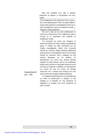 336 
Μετά  από  συζήτηση  στην  τάξη  οι  μαθητές 
αναμένεται  να  εξάγουν  το  συμπέρασμα  που  ακο­ 
λουθεί: 
Η ατμοσφαιρική πίεση εξαρτάται από το ύψος 
στο οποίο βρισκόμαστε. Όσο πιο ψηλά ανεβαί­ 
νουμε τόσο μικραίνει η ατμοσφαιρική πίεση ενώ 
όσο πλησιάζουμε προς την επιφάνεια της θά­ 
λασσας η πίεση μεγαλώνει. 
πειραματιζόμαστε 
(σελ.  108) 
Όσο για το  λόγο  για  τον  οποίο αισθανόμαστε  τα 
αυτιά μας να "βουλώνουν" όταν ανεβαίνουμε ψηλά ή 
πετούμε  με  το  αεροπλάνο  είναι  αναγκαίο  να 
αναφέρουμε τα εξής: 
Στο  εσωτερικό  του  αυτιού  μας  υπάρχουν  τα 
ακουστικά οστάρια στα οποία υπάρχει εγκλωβισμένος 
αέρας.  Η  ύπαρξη  του  αέρα  συνεπάγεται  και  την 
ύπαρξη  ατμοσφαιρικής  πίεσης  στην  εσωτερική 
πλευρά του τύμπανου. Καθώς απότομα ανεβαίνουμε 
ψηλά μειώνεται η ατμοσφαιρική πίεση στην εξωτερική 
πλευρά  του  τύμπανου.  Αυτή  η  διαφορά  των  δύο 
πιέσεων  δικαιολογεί  και  την  αίσθηση  του 
"βουλώματος"  των  αυτιών  μας.  Δίνουμε  ιδιαίτερη 
σημασία στη λέξη απότομα, γιατί αν για παράδειγμα 
ανέβει κανείς ένα βουνό τη μια φορά περπατώντας και 
την άλλη με αυτοκίνητο η αίσθηση του "βουλώματος" 
των  αυτιών  θα  είναι  πιο  έντονη  στη  δεύτερη 
περίπτωση  που  η  αλλαγή  είναι  απότομη  ενώ  στην 
πρώτη περίπτωση υπάρχει σταδιακή εξοικείωση 
Η πειραματική δραστηριότητα που ακολουθεί έχει 
ως  στόχο  να  ερμηνεύσουν  οι  μαθητές  το  πώς 
ρουφάμε  με  το  καλαμάκι.  Αν  τους  ζητήσουμε  να 
εκφράσουν  τις  απόψεις  τους  αυτές  αναμένεται  να 
έχουν ως εξής:
Επιμέλεια: Χρήστος Χαρμπής http://e-taksh.blogspot.gr σελ.86
 