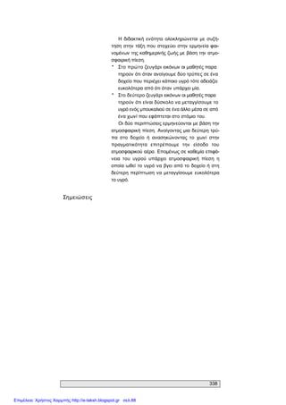 338 
Σημειώσεις 
Η  διδακτική  ενότητα  ολοκληρώνεται  με  συζή­ 
τηση στην τάξη που στοχεύει στην ερμηνεία φαι­ 
νομένων της καθημερινής ζωής με βάση την ατμο­ 
σφαιρική πίεση. 
*  Στο πρώτο ζευγάρι εικόνων οι μαθητές παρα 
τηρούν ότι όταν ανοίγουμε δύο τρύπες σε ένα 
δοχείο που περιέχει κάποιο υγρό τότε αδειάζει 
ευκολότερα από ότι όταν υπάρχει μία. 
*  Στο δεύτερο ζευγάρι εικόνων οι μαθητές παρα 
τηρούν ότι είναι δύσκολο να μεταγγίσουμε το 
υγρό ενός μπουκαλιού σε ένα άλλο μέσα σε από 
ένα χωνί που εφάπτεται στο στόμιο του. 
Οι δύο περιπτώσεις ερμηνεύονται με βάση την 
ατμοσφαιρική πίεση. Ανοίγοντας μια δεύτερη τρύ­ 
πα  στο  δοχείο  ή  ανασηκώνοντας  το  χωνί  στην 
πραγματικότητα  επιτρέπουμε  την  είσοδο  του 
ατμοσφαιρικού αέρα. Επομένως σε καθεμία επιφά­ 
νεια  του  υγρού  υπάρχει  ατμοσφαιρική  πίεση  η 
οποία ωθεί το υγρό να βγει από το δοχείο ή στη 
δεύτερη περίπτωση να μεταγγίσουμε ευκολότερα 
το υγρό.
Επιμέλεια: Χρήστος Χαρμπής http://e-taksh.blogspot.gr σελ.88
 