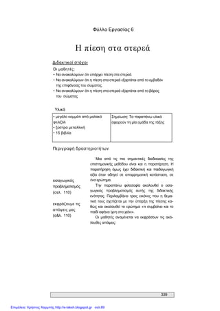 339 
Φύλλο Εργασίας 6 
Η πίεση στα στερεά 
Διδακτικοί στόχοι 
Οι μαθητές: 
• Να ανακαλύψουν ότι υπάρχει πίεση στα στερεά. 
• Να ανακαλύψουν ότι η πίεση στα στερεά εξαρτάται από το εμβαδόν 
της επιφάνειας του σώματος. 
• Να ανακαλύψουν ότι η πίεση στα στερεά εξαρτάται από το βάρος 
του  σώματος 
Υλικά 
• μεγάλο κομμάτι από μαλακό 
φελιζόλ 
• ξύστρα μεταλλική 
• 15 βιβλία 
Σημείωση: Τα παραπάνω υλικά 
αφορούν τη μία ομάδα της τάξης 
Περιγραφή δραστηριοτήτων 
εισαγωγικός 
προβληματισμός 
(σελ.  110) 
εκφράζουμε τις 
απόψεις μας 
(σ&λ.  110) 
Μια  από  τις  πιο  σημαντικές  διαδικασίες  της 
επιστημονικής  μεθόδου  είναι  και  η  παρατήρηση.  Η 
παρατήρηση  όμως  έχει  διδακτική  και  παιδαγωγική 
αξία  όταν  οδηγεί  σε  απορρηματική  κατάσταση,  σε 
ένα ερώτημα. 
Την  παραπάνω  φιλοσοφία  ακολουθεί  ο  εισα­ 
γωγικός  προβληματισμός  αυτής  της  διδακτικής 
ενότητας.  Περιλαμβάνει  τρεις  εικόνες  που  η  θεμα­ 
τική τους σχετίζεται  με την  ύπαρξη της πίεσης κα­ 
θώς και ακολουθεί το ερώτημα «τι συμβαίνει και το 
παιδί αφήνει ίχνη στο χιόνι». 
Οι  μαθητές  αναμένεται  να  εκφράσουν  τις  ακό­ 
λουθες απόψεις:
Επιμέλεια: Χρήστος Χαρμπής http://e-taksh.blogspot.gr σελ.89
 