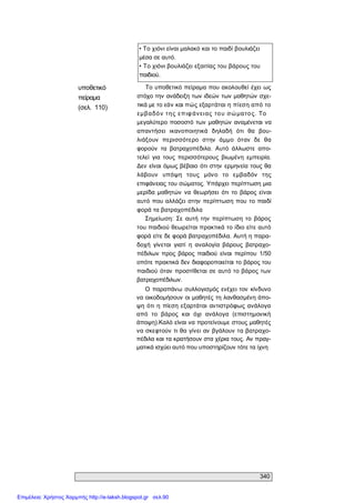 340 
• To χιόνι είναι μαλακό και το παιδί βουλιάζει 
μέσα σε αυτό. 
• Το χιόνι βουλιάζει εξαιτίας του βάρους του 
παιδιού. 
υποθετικό 
πείραμα 
(σελ.  110) 
Το υποθετικό πείραμα που ακολουθεί έχει ως 
στόχο την ανάδειξη των ιδεών των μαθητών σχε­ 
τικά με το εάν και πώς εξαρτάται η πίεση από το 
εμβαδόν της επιφάνειας του σώματος. Το 
μεγαλύτερο ποσοστό των  μαθητών  αναμένεται να 
απαντήσει  ικανοποιητικά  δηλαδή  ότι  θα  βου­ 
λιάξουν  περισσότερο  στην  άμμο  όταν  δε  θα 
φορούν  τα  βατραχοπέδιλα.  Αυτό  άλλωστε  απο­ 
τελεί  για  τους  περισσότερους  βιωμένη  εμπειρία. 
Δεν  είναι όμως βέβαιο ότι στην  ερμηνεία τους θα 
λάβουν  υπόψη  τους  μόνο  το  εμβαδόν  της 
επιφάνειας του σώματος. Υπάρχει περίπτωση μια 
μερίδα  μαθητών  να  θεωρήσει  ότι  το  βάρος  είναι 
αυτό που αλλάζει  στην  περίπτωση που το παιδί 
φορά τα βατραχοπέδιλα 
Σημείωση:  Σε  αυτή  την  περίπτωση  το  βάρος 
του παιδιού θεωρείται πρακτικά το ίδιο είτε αυτό 
φορά είτε δε φορά βατραχοπέδιλα. Αυτή η παρα­ 
δοχή  γίνεται  γιατί  η  αναλογία  βάρους  βατραχο­ 
πέδιλων  προς  βάρος  παιδιού  είναι  περίπου  1/50 
οπότε πρακτικά δεν διαφοροποιείται το βάρος του 
παιδιού όταν  προστίθεται σε αυτό το βάρος των 
βατραχοπέδιλων. 
Ο παραπάνω συλλογισμός ενέχει τον  κίνδυνο 
να οικοδομήσουν οι μαθητές τη λανθασμένη άπο­ 
ψη  ότι  η  πίεση εξαρτάται  αντιστρόφως ανάλογα 
από  το  βάρος  και  όχι  ανάλογα  (επιστημονική 
άποψη).Καλό είναι να προτείνουμε στους μαθητές 
να σκεφτούν τι θα γίνει αν  βγάλουν τα βατραχο­ 
πέδιλα και τα κρατήσουν στα χέρια τους. Αν πραγ­ 
ματικά ισχύει αυτό που υποστηρίζουν τότε τα ίχνη
Επιμέλεια: Χρήστος Χαρμπής http://e-taksh.blogspot.gr σελ.90
 