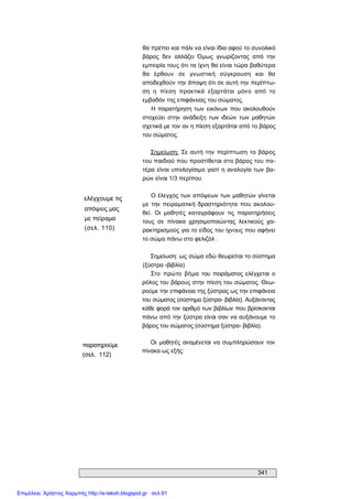 341 
ελέγχουμε τις 
απόψεις μας 
με πείραμα 
(σελ. 110) 
παρατηρούμε 
(σελ.  112) 
θα πρέπει και πάλι να είναι ίδια αφού το συνολικό 
βάρος  δεν  αλλάζει  Όμως  γνωρίζοντας  από  την 
εμπειρία τους ότι τα ίχνη θα είναι τώρα βαθύτερα 
θα  έρθουν  σε  γνωστική  σύγκρουση  και  θα 
αποδεχθούν την άποψη ότι σε αυτή την περίπτω­ 
ση  η  πίεση  πρακτικά  εξαρτάται  μόνο  από  το 
εμβαδόν της επιφάνειας του σώματος. 
Η παρατήρηση των  εικόνων  που ακολουθούν 
στοχεύει  στην  ανάδειξη  των  ιδεών  των  μαθητών 
σχετικά με τον αν η πίεση εξαρτάται από το βάρος 
του σώματος. 
Σημείωση:  Σε  αυτή  την  περίπτωση  το  βάρος 
του παιδιού που προστίθεται στο βάρος του πα­ 
τέρα είναι υπολογίσιμο γιατί η αναλογία των  βα­ 
ρών είναι 1/3 περίπου. 
Ο έλεγχος των απόψεων των μαθητών γίνεται 
με  την  πειραματική  δραστηριότητα  που  ακολου­ 
θεί.  Οι  μαθητές  καταγράφουν  τις  παρατηρήσεις 
τους  σε  πίνακα  χρησιμοποιώντας  λεκτικούς  χα­ 
ρακτηρισμούς για το είδος του ίχνους που αφήνει 
το σώμα πάνω στο φελιζόλ . 
Σημείωση: ως σώμα εδώ θεωρείται το σύστημα 
(ξύστρα ­βιβλία) 
Στο  πρώτο  βήμα  του  πειράματος ελέγχεται  ο 
ρόλος του βάρους στην πίεση του σώματος. Θεω­ 
ρούμε την επιφάνεια της ξύστρας ως την επιφάνεια 
του σώματος (σύστημα ξύστρα­ βιβλία). Αυξάνοντας 
κάθε φορά τον αριθμό των βιβλίων που βρίσκονται 
πάνω από την ξύστρα είναι σαν να αυξάνουμε το 
βάρος του σώματος (σύστημα ξύστρα­ βιβλία). 
Οι  μαθητές  αναμένεται  να συμπληρώσουν  τον 
πίνακα ως εξής:
Επιμέλεια: Χρήστος Χαρμπής http://e-taksh.blogspot.gr σελ.91
 