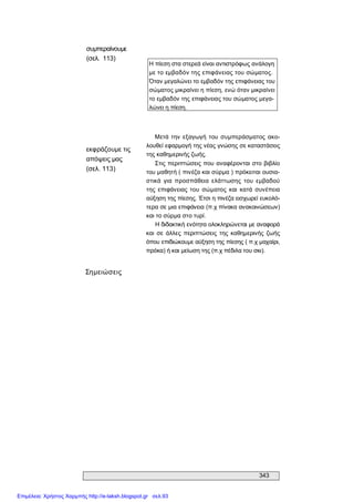 343 
συμπεραίνουμε 
(σελ.  113) 
Η πίεση στα στερεά είναι αντιστρόφως ανάλογη 
με το εμβαδόν της επιφάνειας του σώματος. 
Όταν μεγαλώνει το εμβαδόν της επιφάνειας του 
σώματος μικραίνει η πίεση, ενώ όταν μικραίνει 
το εμβαδόν της επιφάνειας του σώματος μεγα­ 
λώνει η πίεση. 
εκφράζουμε τις 
απόψεις μας 
(σελ. 113) 
Μετά την  εξαγωγή  του  συμπεράσματος  ακο­ 
λουθεί εφαρμογή της νέας γνώσης σε καταστάσεις 
της καθημερινής ζωής. 
Στις περιπτώσεις που αναφέρονται στο βιβλίο 
του μαθητή ( πινέζα και σύρμα ) πρόκειται ουσια­ 
στικά  για  προσπάθεια  ελάττωσης  του  εμβαδού 
της  επιφάνειας  του  σώματος  και  κατά  συνέπεια 
αύξηση της πίεσης. Έτσι η πινέζα εισχωρεί ευκολό­ 
τερα σε μια επιφάνεια (π.χ πίνακα ανακοινώσεων) 
και το σύρμα στο τυρί. 
Η διδακτική ενότητα ολοκληρώνεται με αναφορά 
και  σε  άλλες  περιπτώσεις  της  καθημερινής  ζωής 
όπου επιδιώκουμε αύξηση της πίεσης ( π.χ μαχαίρι, 
πρόκα) ή και μείωση της (π.χ πέδιλα του σκι). 
Σημειώσεις
Επιμέλεια: Χρήστος Χαρμπής http://e-taksh.blogspot.gr σελ.93
 