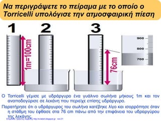 Να περιγράψετε το πείραμα με το οποίο ο
Torricelli υπολόγισε την ατμοσφαιρική πίεση
Ο Torricelli γέμισε με υδράργυρο ένα γυάλινο σωλήνα μήκους 1m και τον
αναποδογύρισε σε λεκάνη που περιείχε επίσης υδράργυρο.
Παρατήρησε ότι ο υδράργυρος του σωλήνα κατέβηκε λίγο και ισορρόπησε όταν
η στάθμη του έφθασε στα 76 cm πάνω από την επιφάνεια του υδραργύρου
της λεκάνης.Επιμέλεια: Χρήστος Χαρμπής http://e-taksh.blogspot.gr σελ.31
 