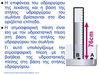 ΑΒ
 Η επιφάνεια του υδραργύρου
της λεκάνης και η βάση της
στήλης υδραργύρου του
σωλήνα βρίσκονται στο ίδιο
οριζόντιο επίπεδο.
 Η ατμοσφαιρική πίεση είναι
ίση με την υδροστατική πίεση
στη βάση της στήλης του
υδραργύρου του σωλήνα.
Γι αυτό υπολογίζουμε την
ατμοσφαιρική πίεση με τη
βοήθεια της υδροστατικής
πίεσης στη βάση της στήλης
υδραργύρου.
Επιμέλεια: Χρήστος Χαρμπής http://e-taksh.blogspot.gr σελ.33
 