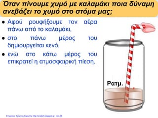 Όταν πίνουμε χυμό με καλαμάκι ποια δύναμη
ανεβάζει το χυμό στο στόμα μας;
 Αφού ρουφήξουμε τον αέρα
πάνω από το καλαμάκι,
 στο πάνω μέρος του
δημιουργείται κενό,
 ενώ στο κάτω μέρος του
επικρατεί η ατμοσφαιρική πίεση.
Η ατμοσφαιρική πίεση προκαλεί
δύναμη προς τα πάνω.
Η δύναμη αυτή ανεβάζει το χυμό.
Αυτό δεν μπορεί να γίνει όπου
δεν υπάρχει αέρας.
Pατμ.
Επιμέλεια: Χρήστος Χαρμπής http://e-taksh.blogspot.gr σελ.38
 