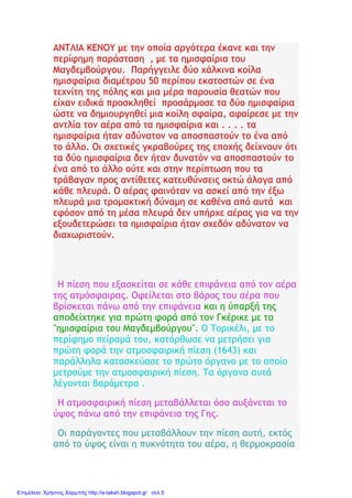 ΑΝΤΛΙΑ ΚΕΝΟΥ με την οποία αργότερα έκανε και την
περίφημη παράσταση , με τα ημισφαίρια του
Μαγδεμβούργου. Παρήγγειλε δύο χάλκινα κοίλα
ημισφαίρια διαμέτρου 50 περίπου εκατοστών σε ένα
τεχνίτη της πόλης και μια μέρα παρουσία θεατών που
είχαν ειδικά προσκληθεί προσάρμοσε τα δύο ημισφαίρια
ώστε να δημιουργηθεί μια κοίλη σφαίρα, αφαίρεσε με την
αντλία τον αέρα από τα ημισφαίρια και . . . . τα
ημισφαίρια ήταν αδύνατον να αποσπαστούν το ένα από
το άλλο. Οι σχετικές γκραβούρες της εποχής δείχνουν ότι
τα δύο ημισφαίρια δεν ήταν δυνατόν να αποσπαστούν το
ένα από το άλλο ούτε και στην περίπτωση που τα
τράβαγαν προς αντίθετες κατευθύνσεις οκτώ άλογα από
κάθε πλευρά. Ο αέρας φαινόταν να ασκεί από την έξω
πλευρά μια τρομακτική δύναμη σε καθένα από αυτά και
εφόσον από τη μέσα πλευρά δεν υπήρχε αέρας για να την
εξουδετερώσει τα ημισφαίρια ήταν σχεδόν αδύνατον να
διαχωριστούν.
Η πίεση που εξασκείται σε κάθε επιφάνεια από τον αέρα
της ατμόσφαιρας. Οφείλεται στο βάρος του αέρα που
βρίσκεται πάνω από την επιφάνεια και η ύπαρξή της
αποδείχτηκε για πρώτη φορά από τον Γκέρικε με τα
"ημισφαίρια του Μαγδεμβούργου". Ο Τορικέλι, με το
περίφημο πείραμά του, κατόρθωσε να μετρήσει για
πρώτη φορά την ατμοσφαιρική πίεση (1643) και
παράλληλα κατασκεύασε το πρώτο όργανο με το οποίο
μετρούμε την ατμοσφαιρική πίεση. Τα όργανα αυτά
λέγονται βαρόμετρα .
Η ατμοσφαιρική πίεση μεταβάλλεται όσο αυξάνεται το
ύψος πάνω από την επιφάνεια της Γης.
Οι παράγοντες που μεταβάλλουν την πίεση αυτή, εκτός
από το ύψος είναι η πυκνότητα του αέρα, η θερμοκρασία
Επιμέλεια: Χρήστος Χαρμπής http://e-taksh.blogspot.gr σελ.5
 