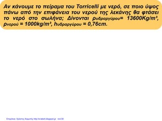 Αν κάνουμε το πείραμα του Torricelli με νερό, σε ποιο ύψος
πάνω από την επιφάνεια του νερού της λεκάνης θα φτάσει
το νερό στο σωλήνα; Δίνονται ρυδραργύρου= 13600Kg/m³,
ρνερού = 1000kg/m³, hυδραργύρου = 0,76cm.
Pατμοσφ = Pυδροστ στήλης νερού = ρνερού . hνερού . g
Pατμοσφ = Pυδροστ στήλης υδραργ.= ρυδραργ.hυδραργ.g
ρνερού . hνερού . g = ρυδραργύρου . hυδραργύρου . g
ρνερού . hνερού
hνερού = Με αντικατάσταση:
ρνερού
13600(kg/m3).0,76m
hνερού = = 10,336m
1000(kg/m3)
Επιμέλεια: Χρήστος Χαρμπής http://e-taksh.blogspot.gr σελ.50
 