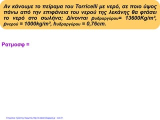 Αν κάνουμε το πείραμα του Torricelli με νερό, σε ποιο ύψος
πάνω από την επιφάνεια του νερού της λεκάνης θα φτάσει
το νερό στο σωλήνα; Δίνονται ρυδραργύρου= 13600Kg/m³,
ρνερού = 1000kg/m³, hυδραργύρου = 0,76cm.
Pατμοσφ = Pυδροστ στήλης νερού = ρνερού . hνερού . g
Pατμοσφ = Pυδροστ στήλης υδραργ.= ρυδραργ.hυδραργ.g
ρνερού . hνερού . g = ρυδραργύρου . hυδραργύρου . g
ρνερού . hνερού
hνερού = Με αντικατάσταση:
ρνερού
13600(kg/m3).0,76m
hνερού = = 10,336m
1000(kg/m3)
Επιμέλεια: Χρήστος Χαρμπής http://e-taksh.blogspot.gr σελ.51
 