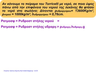 Αν κάνουμε το πείραμα του Torricelli με νερό, σε ποιο ύψος
πάνω από την επιφάνεια του νερού της λεκάνης θα φτάσει
το νερό στο σωλήνα; Δίνονται ρυδραργύρου= 13600Kg/m³,
ρνερού = 1000kg/m³, hυδραργύρου = 0,76cm.
Pατμοσφ = Pυδροστ στήλης νερού = ρνερού . hνερού . g
Pατμοσφ = Pυδροστ στήλης υδραργ.= ρυδραργ.hυδραργ.g
ρνερού . hνερού . g = ρυδραργύρου . hυδραργύρου . g
ρνερού . hνερού
hνερού = Με αντικατάσταση:
ρνερού
13600(kg/m3).0,76m
hνερού = = 10,336m
1000(kg/m3)
Επιμέλεια: Χρήστος Χαρμπής http://e-taksh.blogspot.gr σελ.55
 