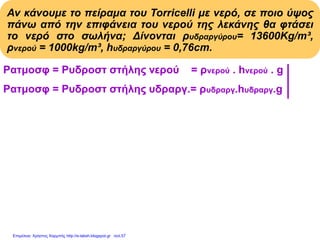 Αν κάνουμε το πείραμα του Torricelli με νερό, σε ποιο ύψος
πάνω από την επιφάνεια του νερού της λεκάνης θα φτάσει
το νερό στο σωλήνα; Δίνονται ρυδραργύρου= 13600Kg/m³,
ρνερού = 1000kg/m³, hυδραργύρου = 0,76cm.
Pατμοσφ = Pυδροστ στήλης νερού = ρνερού . hνερού . g
Pατμοσφ = Pυδροστ στήλης υδραργ.= ρυδραργ.hυδραργ.g
ρνερού . hνερού . g = ρυδραργύρου . hυδραργύρου . g
ρνερού . hνερού
hνερού = Με αντικατάσταση:
ρνερού
13600(kg/m3).0,76m
hνερού = = 10,336m
1000(kg/m3)
Επιμέλεια: Χρήστος Χαρμπής http://e-taksh.blogspot.gr σελ.57
 