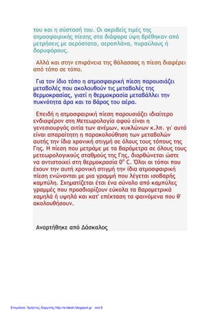 του και η σύστασή του. Οι ακριβείς τιμές της
ατμοσφαιρικής πίεσης στα διάφορα ύψη βρέθηκαν από
μετρήσεις με αερόστατα, αεροπλάνα, πυραύλους ή
δορυφόρους.
Αλλά και στην επιφάνεια της θάλασσας η πίεση διαφέρει
από τόπο σε τόπο.
Για τον ίδιο τόπο η ατμοσφαιρική πίεση παρουσιάζει
μεταβολές που ακολουθούν τις μεταβολές της
θερμοκρασίας, γιατί η θερμοκρασία μεταβάλλει την
πυκνότητα άρα και το βάρος του αέρα.
Επειδή η ατμοσφαιρική πίεση παρουσιάζει ιδιαίτερο
ενδιαφέρον στη Μετεωρολογία αφού είναι η
γενεσιουργός αιτία των ανέμων, κυκλώνων κ.λπ. γι' αυτό
είναι απαραίτητη η παρακολούθηση των μεταβολών
αυτής την ίδια χρονική στιγμή σε όλους τους τόπους της
Γης. Η πίεση που μετράμε με τα βαρόμετρα σε όλους τους
μετεωρολογικούς σταθμούς της Γης, διορθώνεται ώστε
να αντιστοιχεί στη θερμοκρασία 0ο
C. Όλοι οι τόποι που
έχουν την αυτή χρονική στιγμή την ίδια ατμοσφαιρική
πίεση ενώνονται με μια γραμμή που λέγεται ισοβαρής
καμπύλη. Σχηματίζεται έτσι ένα σύνολο από καμπύλες
γραμμές που προσδιορίζουν εύκολα τα βαρομετρικά
χαμηλά ή υψηλά και κατ' επέκταση τα φαινόμενα που θ'
ακολουθήσουν.
Αναρτήθηκε από Δάσκαλος
Επιμέλεια: Χρήστος Χαρμπής http://e-taksh.blogspot.gr σελ.6
 