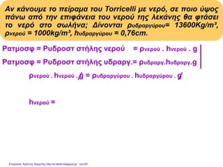 Αν κάνουμε το πείραμα του Torricelli με νερό, σε ποιο ύψος
πάνω από την επιφάνεια του νερού της λεκάνης θα φτάσει
το νερό στο σωλήνα; Δίνονται ρυδραργύρου= 13600Kg/m³,
ρνερού = 1000kg/m³, hυδραργύρου = 0,76cm.
Pατμοσφ = Pυδροστ στήλης νερού = ρνερού . hνερού . g
Pατμοσφ = Pυδροστ στήλης υδραργ.= ρυδραργ.hυδραργ.g
ρνερού . hνερού . g = ρυδραργύρου . hυδραργύρου . g
ρνερού . hνερού
hνερού = Με αντικατάσταση:
ρνερού
13600(kg/m3).0,76m
hνερού = = 10,336m
1000(kg/m3)
Επιμέλεια: Χρήστος Χαρμπής http://e-taksh.blogspot.gr σελ.60
 
