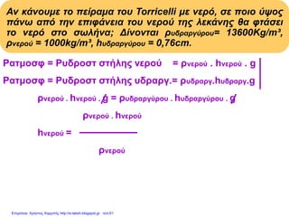 Αν κάνουμε το πείραμα του Torricelli με νερό, σε ποιο ύψος
πάνω από την επιφάνεια του νερού της λεκάνης θα φτάσει
το νερό στο σωλήνα; Δίνονται ρυδραργύρου= 13600Kg/m³,
ρνερού = 1000kg/m³, hυδραργύρου = 0,76cm.
Pατμοσφ = Pυδροστ στήλης νερού = ρνερού . hνερού . g
Pατμοσφ = Pυδροστ στήλης υδραργ.= ρυδραργ.hυδραργ.g
ρνερού . hνερού . g = ρυδραργύρου . hυδραργύρου . g
ρνερού . hνερού
hνερού = Με αντικατάσταση:
ρνερού
13600(kg/m3).0,76m
hνερού = = 10,336m
1000(kg/m3)
Επιμέλεια: Χρήστος Χαρμπής http://e-taksh.blogspot.gr σελ.61
 