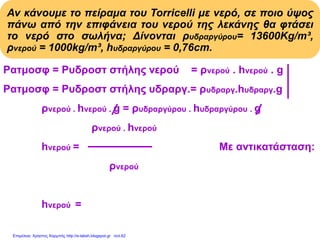 Αν κάνουμε το πείραμα του Torricelli με νερό, σε ποιο ύψος
πάνω από την επιφάνεια του νερού της λεκάνης θα φτάσει
το νερό στο σωλήνα; Δίνονται ρυδραργύρου= 13600Kg/m³,
ρνερού = 1000kg/m³, hυδραργύρου = 0,76cm.
Pατμοσφ = Pυδροστ στήλης νερού = ρνερού . hνερού . g
Pατμοσφ = Pυδροστ στήλης υδραργ.= ρυδραργ.hυδραργ.g
ρνερού . hνερού . g = ρυδραργύρου . hυδραργύρου . g
ρνερού . hνερού
hνερού = Με αντικατάσταση:
ρνερού
13600(kg/m3).0,76m
hνερού = = 10,336m
1000(kg/m3)
Επιμέλεια: Χρήστος Χαρμπής http://e-taksh.blogspot.gr σελ.62
 