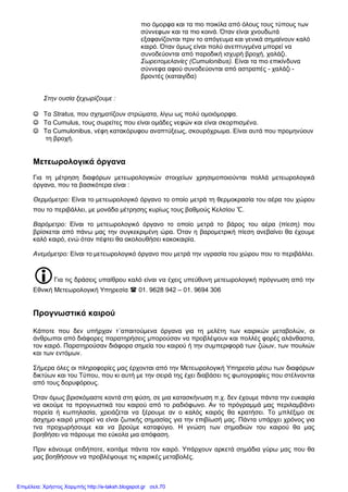 πιο όμορφα και τα πιο ποικίλα από όλους τους τύπους των
σύννεφων και τα πιο κοινά. Όταν είναι χνουδωτά
εξαφανίζονται πριν το απόγευμα και γενικά σημαίνουν καλό
καιρό. Όταν όμως είναι πολύ ανεπτυγμένα μπορεί να
συνοδεύονται από παροδική ισχυρή βροχή, χαλάζι.
Σωρειτομελανίες (Cumulonibus). Είναι τα πιο επικίνδυνα
σύννεφα αφού συνοδεύονται από αστραπές - χαλάζι -
βροντές (καταιγίδα)
Στην ουσία ξεχωρίζουμε :
☺ Τα Stratus, που σχηματίζουν στρώματα, λίγω ως πολύ ομοιόμορφα.
☺ Τα Cumulus, τους σωρείτες που είναι ομάδες νεφών και είναι σκορπισμένα.
☺ Τα Cumulonibus, νέφη κατακόρυφου αναπτύξεως, σκουρόχρωμα. Είναι αυτά που προμηνύουν
τη βροχή.
Μετεωρολογικά όργανα
Για τη μέτρηση διαφόρων μετεωρολογικών στοιχείων χρησιμοποιούνται πολλά μετεωρολογικά
όργανα, που τα βασικότερα είναι :
Θερμόμετρο: Είναι το μετεωρολογικό όργανο το οποίο μετρά τη θερμοκρασία του αέρα του χώρου
που το περιβάλλει, με μονάδα μέτρησης κυρίως τους βαθμούς Κελσίου ℃.
Βαρόμετρο: Είναι το μετεωρολογικό όργανο το οποίο μετρά το βάρος του αέρα (πίεση) που
βρίσκεται από πάνω μας την συγκεκριμένη ώρα. Όταν η βαρομετρική πίεση ανεβαίνει θα έχουμε
καλό καιρό, ενώ όταν πέφτει θα ακολουθήσει κακοκαιρία.
Ανεμόμετρο: Είναι το μετεωρολογικό όργανο που μετρά την υγρασία του χώρου που το περιβάλλει.
Για τις δράσεις υπαίθρου καλό είναι να έχεις υπεύθυνη μετεωρολογική πρόγνωση από την
Εθνική Μετεωρολογική Υπηρεσία  01. 9628 942 – 01. 9694 306
Προγνωστικά καιρού
Κάποτε που δεν υπήρχαν τ΄απαιτούμενα όργανα για τη μελέτη των καιρικών μεταβολών, οι
άνθρωποι από διάφορες παρατηρήσεις μπορούσαν να προβλέψουν και πολλές φορές αλάνθαστα,
τον καιρό. Παρατηρούσαν διάφορα σημεία του καιρού ή την συμπεριφορά των ζώων, των πουλιών
και των εντόμων.
Σήμερα όλες οι πληροφορίες μας έρχονται από την Μετεωρολογική Υπηρεσία μέσω των διαφόρων
δικτύων και του Τύπου, που κι αυτή με την σειρά της έχει διαβάσει τις φωτογραφίες που στέλνονται
από τους δορυφόρους.
Όταν όμως βρισκόμαστε κοντά στη φύση, σε μια κατασκήνωση π.χ. δεν έχουμε πάντα την ευκαιρία
να ακούμε τα προγνωστικά του καιρού από το ραδιόφωνο. Αν το πρόγραμμά μας περιλαμβάνει
πορεία ή κωπηλασία, χρειάζεται να ξέρουμε αν ο καλός καιρός θα κρατήσει. Το μπλέξιμο σε
άσχημο καιρό μπορεί να είναι ζωτικής σημασίας για την επιβίωσή μας. Πάντα υπάρχει χρόνος για
τνα προχωρήσουμε και να βρούμε καταφύγιο. Η γνώση των σημαδιών του καιρού θα μας
βοηθήσει να πάρουμε πιο εύκολα μια απόφαση.
Πριν κάνουμε οτιδήποτε, κοιτάμε πάντα τον καιρό. Υπάρχουν αρκετά σημάδια γύρω μας που θα
μας βοηθήσουν να προβλέψουμε τις καιρικές μεταβολές.
Επιμέλεια: Χρήστος Χαρμπής http://e-taksh.blogspot.gr σελ.70
 