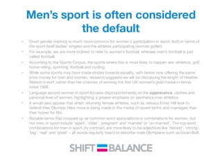Men’s sport is often considered
the default
• Overt gender marking is much more common for women's participation in sport, both in terms of
the sport itself (ladies’ singles) and the athletes participating (woman golfer).
• For example, we are more inclined to refer to women’s football, whereas men’s football is just
called football.
• According to the Sports Corpus, the sports where this is most likely to happen are: athletics, golf,
horse-riding, sprinting, football and cycling.
• While some sports may have made strides towards equality, with tennis now offering the same
prize money for men and women, research suggests we will be discussing the length of Heather
Watson’s skirt, rather than her chances of winning the first UK women’s gold medal in tennis
since 1908.
• Language around women in sport focuses disproportionately on the appearance, clothes and
personal lives of women, highlighting a greater emphasis on aesthetics over athletics.
• It would also appear that whilst returning female athletes, such as Jessica Ennis Hill look to
defend their Olympic titles more is being made in the media of recent births and marriages than
their hopes for Rio.
• Notable terms that cropped up as common word associations or combinations for women, but
not men, in sport include ‘aged’, ‘older’, ‘pregnant’ and ‘married’ or ‘un-married’. The top word
combinations for men in sport, by contrast, are more likely to be adjectives like ‘fastest’, ‘strong’,
‘big’, ‘real’ and ‘great’ – all words regularly heard to describe male Olympians such as Usain Bolt.
 