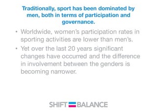 Traditionally, sport has been dominated by
men, both in terms of participation and
governance.
• Worldwide, women’s participation rates in
sporting activities are lower than men’s.
• Yet over the last 20 years significant
changes have occurred and the difference
in involvement between the genders is
becoming narrower.
 