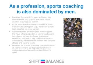 As a profession, sports coaching
is also dominated by men.
• Based on figures in 7 EU Member States, it is
estimated that only 20% to 30% of all sports
coaches in Europe are women.
• At the most recent women’s football FIFA World
Cup and UEFA European Cup, there were 3 male
team coaches for every woman.
• Women coaches are more often found in sports
that have a high proportion of women participants
(e.g. dance, gymnastics, figure skating and
equestrian sports) and they predominantly work
with women, adolescents or children who compete
at local and regional levels.
• However, the number of women coaches in almost
all sports seems to be disproportionally low in
relation to women’s overall membership of the
sport.
 