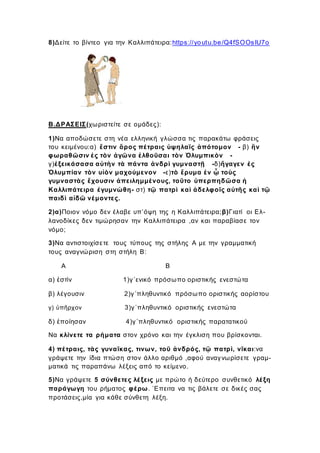 8)Δείτε το βίντεο για την Καλλιπάτειρα:https://youtu.be/Q4fSOOsIU7o
Β.ΔΡΑΣΕΙΣ(χωριστείτε σε ομάδες):
1)Να αποδώσετε στη νέα ελληνική γλώσσα τις παρακάτω φράσεις
του κειμένου:α) ἔστιν ὄρος πέτραις ὑψηλαῖς ἀπότομον - β) ἢν
φωραθῶσιν ἐς τὸν ἀγῶνα ἐλθοῦσαι τὸν Ὀλυμπικὸν -
γ)ἐξεικάσασα αὑτὴν τὰ πάντα ἀνδρὶ γυμναστῇ -δ)ἤγαγεν ἐς
Ὀλυμπίαν τὸν υἱὸν μαχούμενον -ε)τὸ ἔρυμα ἐν ᾧ τοὺς
γυμναστὰς ἔχουσιν ἀπειλημμένους, τοῦτο ὑπερπηδῶσα ἡ
Καλλιπάτειρα ἐγυμνώθη- στ) τῷ πατρὶ καὶ ἀδελφοῖς αὐτῆς καὶ τῷ
παιδὶ αἰδῶ νέμοντες.
2)α)Ποιον νόμο δεν έλαβε υπ’όψη της η Καλλιπάτειρα;β)Γιατί οι Ελ-
λανοδίκες δεν τιμώρησαν την Καλλιπάτειρα ,αν και παραβίασε τον
νόμο;
3)Να αντιστοιχίσετε τους τύπους της στήλης Α με την γραμματική
τους αναγνώριση στη στήλη Β:
Α Β
α) ἐστὶν 1)γ΄ενικό πρόσωπο οριστικής ενεστώτα
β) λέγουσιν 2)γ΄πληθυντικό πρόσωπο οριστικής αορίστου
γ) ὑπῆρχον 3)γ΄πληθυντικό οριστικής ενεστώτα
δ) ἐποίησαν 4)γ΄πληθυντικό οριστικής παρατατικού
Να κλίνετε τα ρήματα στον χρόνο και την έγκλιση που βρίσκονται.
4) πέτραις, τὰς γυναῖκας, τινων, τοῦ ἀνδρός, τῷ πατρὶ, νῖκαι:να
γράψετε την ίδια πτώση στον άλλο αριθμό ,αφού αναγνωρίσετε γραμ-
ματικά τις παραπάνω λέξεις από το κείμενο.
5)Να γράψετε 5 σύνθετες λέξεις με πρώτο ή δεύτερο συνθετικό λέξη
παράγωγη του ρήματος φέρω. ΄Επειτα να τις βάλετε σε δικές σας
προτάσεις,μία για κάθε σύνθετη λέξη.
 