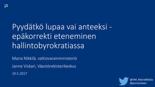 Pyydätkö lupaa vai anteeksi -
epäkorrekti eteneminen
hallintobyrokratiassa
Maria Nikkilä, valtiovarainministeriö
Janne Viskari, Väestörekisterikeskus
10.5.2017
@VM_MariaNikkila
@janneviskari
 