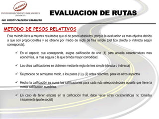 ING. FREDDY CALDERON CABALLERO
METODO DE PESOS RELATIVOS
Este método lleva a mejores resultados que el de pesos absolutos, porque la evaluación es mas objetiva debido
a que son proporcionales y se obtiene por medio de regla de tres simple (del tipo directa o indirecta según
corresponda).
 En el aspecto que corresponde, asigne calificación de uno (1) para aquella características mas
económica, la mas segura o la que brinda mayor comodidad.
 Las otras calificaciones se obtienen mediante regla de tres simple (directa o indirecta)
 Se procede de semejante modo, a los pasos (1) y (2) antes descritos, para los otros aspectos
 Hecha la calificación se suma las calificaciones para cada ruta seleccionándose aquella que tiene la
menor calificación numérica.
 En caso de tener empate en la calificación final, debe verse otras características no tomadas
inicialmente (parte social)
EVALUACION DE RUTAS
 