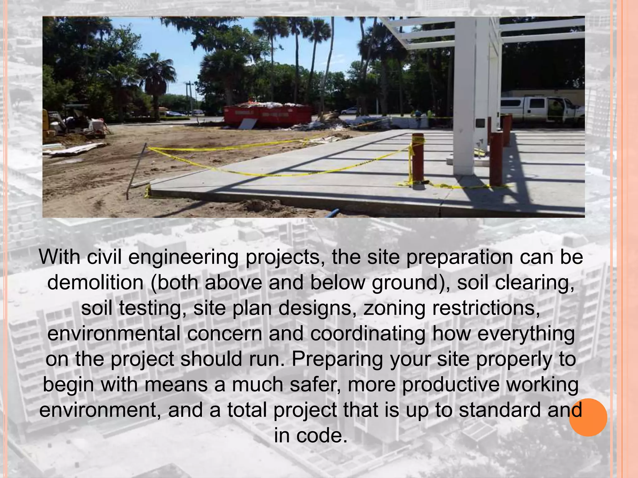 With civil engineering projects, the site preparation can be
demolition (both above and below ground), soil clearing,
soil testing, site plan designs, zoning restrictions,
environmental concern and coordinating how everything
on the project should run. Preparing your site properly to
begin with means a much safer, more productive working
environment, and a total project that is up to standard and
in code.
 